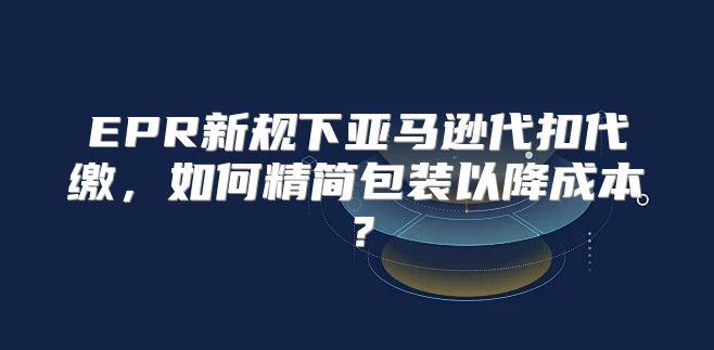 EPR新规下亚马逊代扣代缴，如何精简包装以降成本？