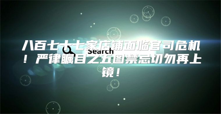 八百七十七家店铺面临官司危机！严律瞩目之五图禁忌切勿再上镜！