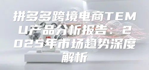 拼多多跨境电商TEMU产品分析报告：2025年市场趋势深度解析