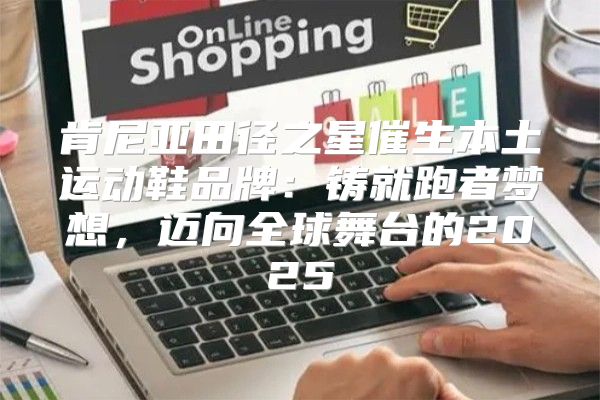 肯尼亚田径之星催生本土运动鞋品牌：铸就跑者梦想，迈向全球舞台的2025
