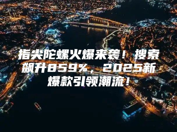 指尖陀螺火爆来袭！搜索飙升859%，2025新爆款引领潮流！