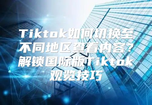 Tiktok如何切换至不同地区查看内容？解锁国际版Tiktok观览技巧