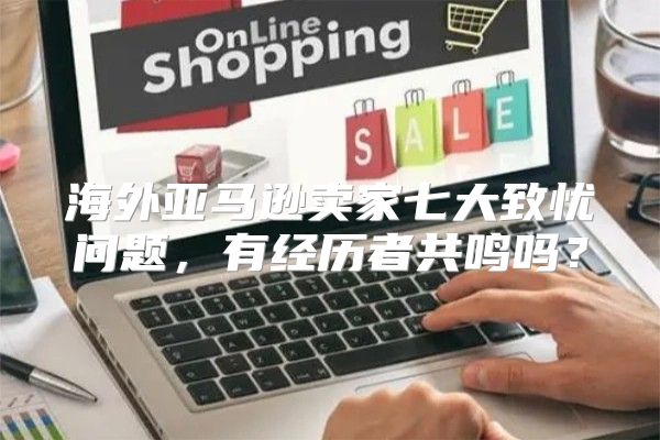 海外亚马逊卖家七大致忧问题，有经历者共鸣吗？