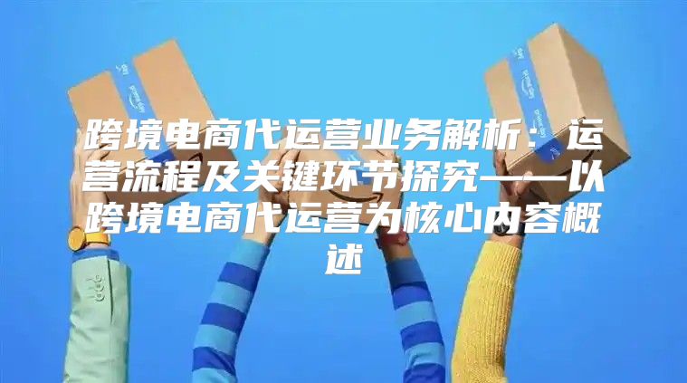 跨境电商代运营业务解析：运营流程及关键环节探究——以跨境电商代运营为核心内容概述