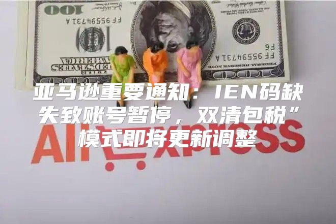 亚马逊重要通知：IEN码缺失致账号暂停，双清包税”模式即将更新调整