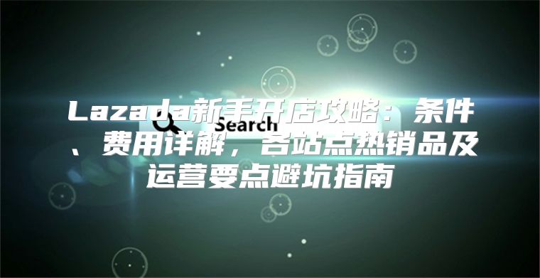 Lazada新手开店攻略：条件、费用详解，各站点热销品及运营要点避坑指南