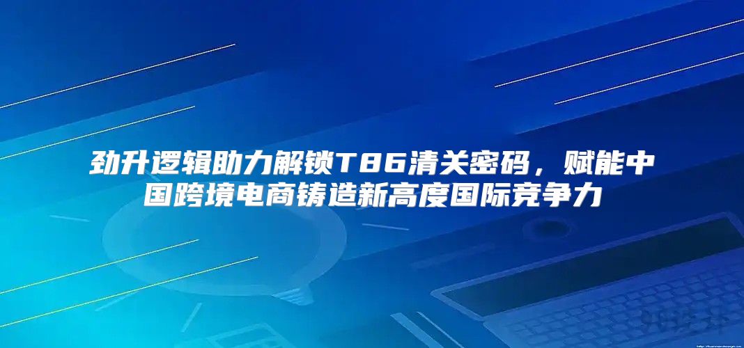 劲升逻辑助力解锁T86清关密码，赋能中国跨境电商铸造新高度国际竞争力
