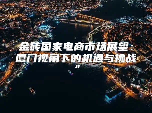 金砖国家电商市场展望：厦门视角下的机遇与挑战”
