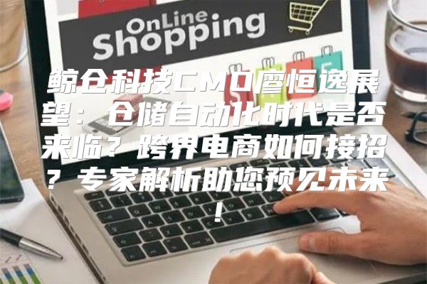 鲸仓科技CMO廖恒逸展望：仓储自动化时代是否来临？跨界电商如何接招？专家解析助您预见未来！