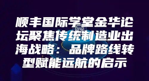 顺丰国际学堂金华论坛聚焦传统制造业出海战略：品牌路线转型赋能远航的启示