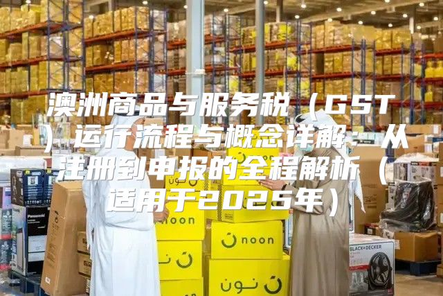 澳洲商品与服务税GST运行流程与概念详解：从注册到申报的全程解析适用于2025年