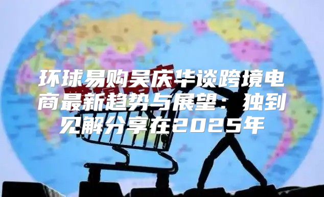 环球易购吴庆华谈跨境电商最新趋势与展望：独到见解分享在2025年
