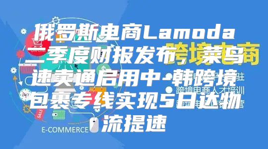 俄罗斯电商Lamoda二季度财报发布，菜鸟速卖通启用中-韩跨境包裹专线实现5日达物流提速