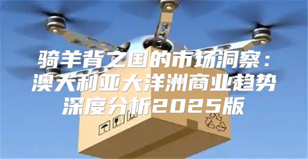 骑羊背之国的市场洞察：澳大利亚大洋洲商业趋势深度分析2025版