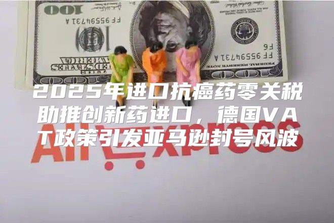 2025年进口抗癌药零关税助推创新药进口，德国VAT政策引发亚马逊封号风波