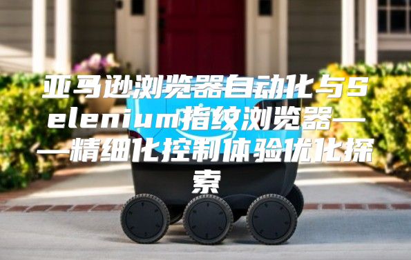 亚马逊浏览器自动化与Selenium指纹浏览器——精细化控制体验优化探索