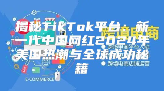 揭秘TikTok平台：新一代中国网红2025年美国热潮与全球成功秘籍