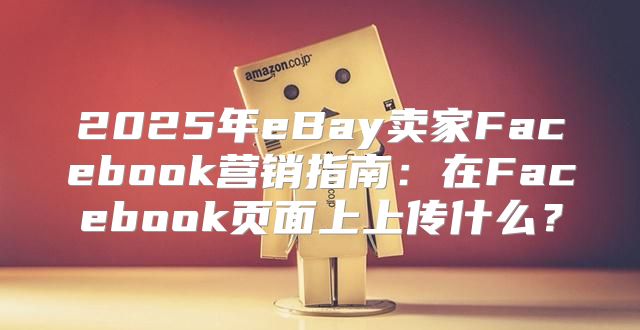 2025年eBay卖家Facebook营销指南：在Facebook页面上上传什么？