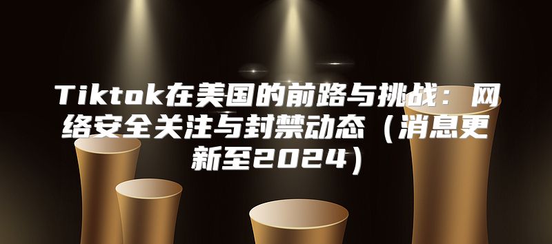 Tiktok在美国的前路与挑战：网络安全关注与封禁动态消息更新至2025
