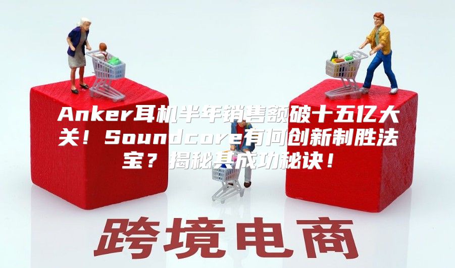 Anker耳机半年销售额破十五亿大关！Soundcore有何创新制胜法宝？揭秘其成功秘诀！