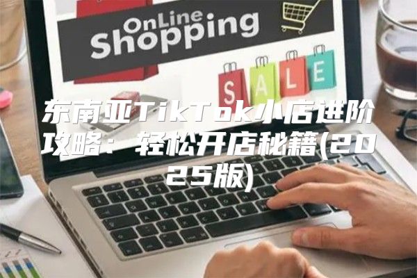 东南亚TikTok小店进阶攻略：轻松开店秘籍(2025版)