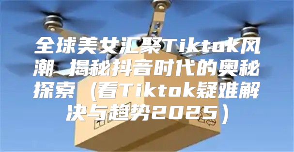 全球美女汇聚Tiktok风潮 揭秘抖音时代的奥秘探索 (看Tiktok疑难解决与趋势2025