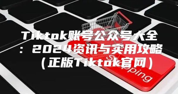 Tiktok账号公众号大全：2025资讯与实用攻略正版Tiktok官网