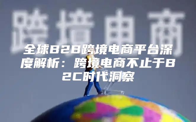 全球B2B跨境电商平台深度解析：跨境电商不止于B2C时代洞察