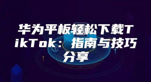 华为平板轻松下载TikTok：指南与技巧分享