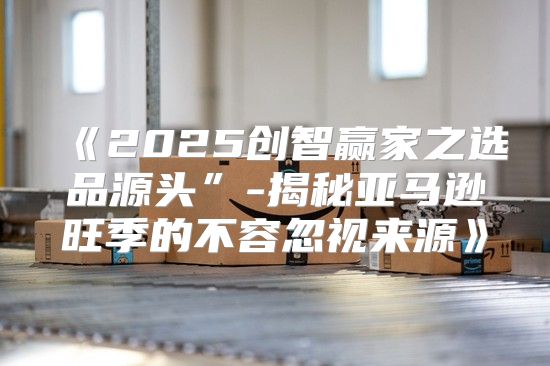 2025创智赢家之选品源头”-揭秘亚马逊旺季的不容忽视来源