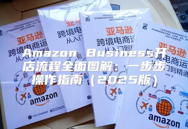 Amazon Business开店流程全面图解：一步步操作指南2025版