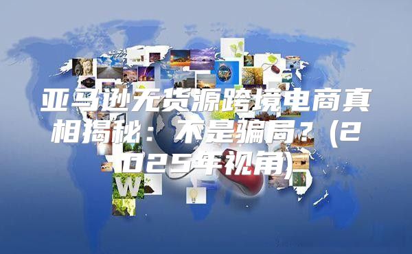 亚马逊无货源跨境电商真相揭秘：不是骗局？(2025年视角)