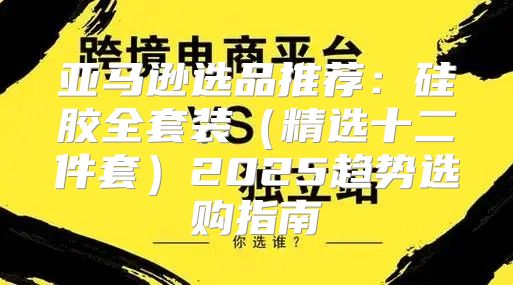 亚马逊选品推荐：硅胶全套装精选十二件套2025趋势选购指南