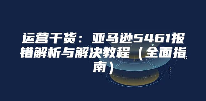 运营干货：亚马逊5461报错解析与解决教程全面指南