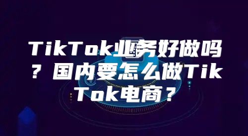 TikTok业务好做吗？国内要怎么做TikTok电商？