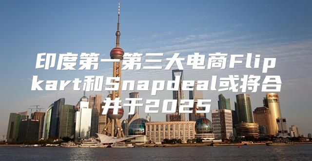 印度第一第三大电商Flipkart和Snapdeal或将合并于2025
