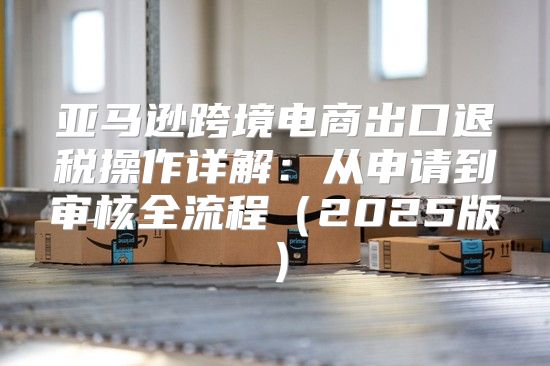 亚马逊跨境电商出口退税操作详解：从申请到审核全流程2025版