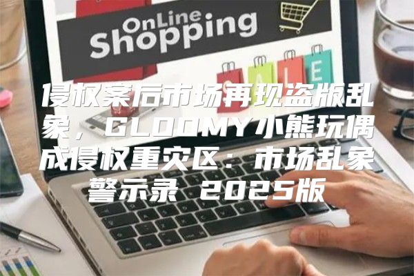 侵权案后市场再现盗版乱象，GLOOMY小熊玩偶成侵权重灾区：市场乱象警示录 2025版