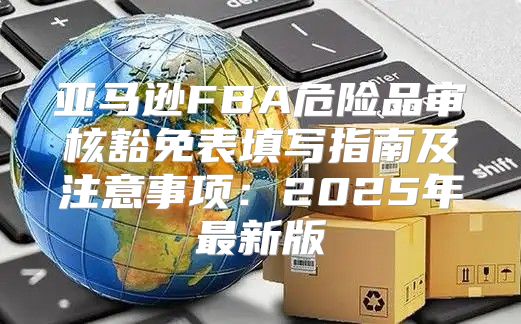 亚马逊FBA危险品审核豁免表填写指南及注意事项：2025年最新版