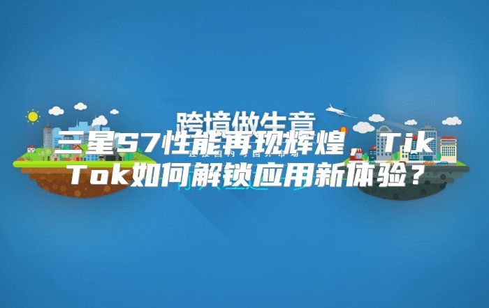 三星S7性能再现辉煌，TikTok如何解锁应用新体验？