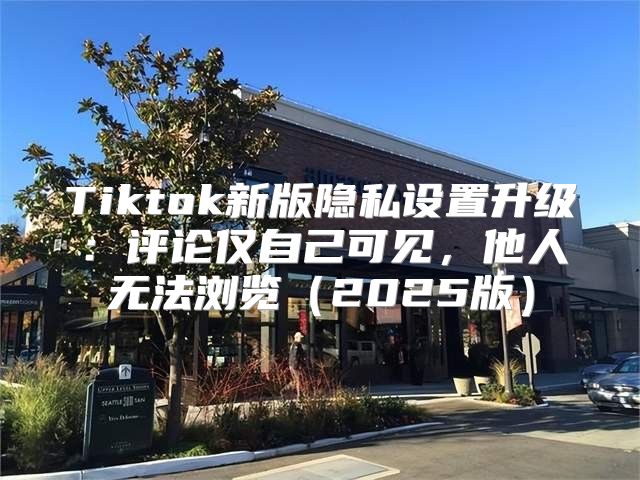 Tiktok新版隐私设置升级：评论仅自己可见，他人无法浏览2025版