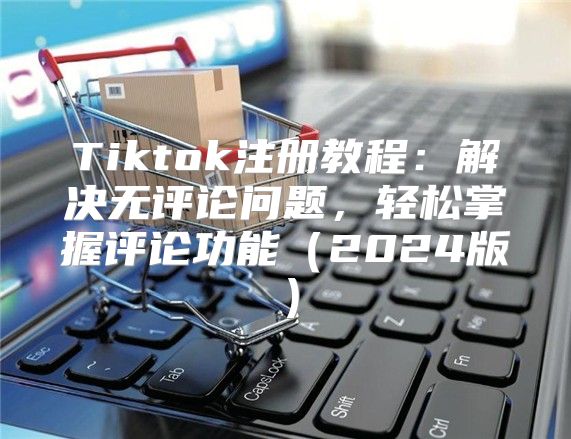 Tiktok注册教程：解决无评论问题，轻松掌握评论功能2025版