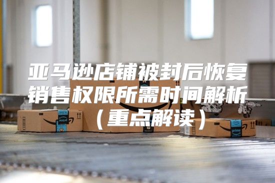 亚马逊店铺被封后恢复销售权限所需时间解析重点解读