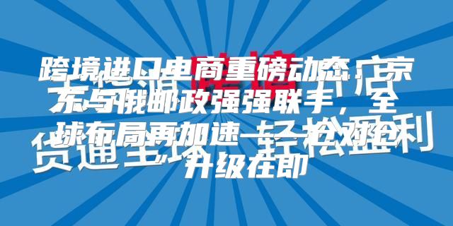 跨境进口电商重磅动态：京东与俄邮政强强联手，全球布局再加速——仓对仓”升级在即