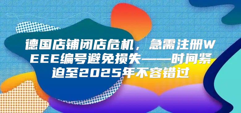 德国店铺闭店危机，急需注册WEEE编号避免损失——时间紧迫至2025年不容错过