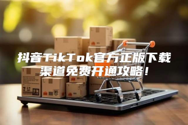 抖音TikTok官方正版下载渠道免费开通攻略！
