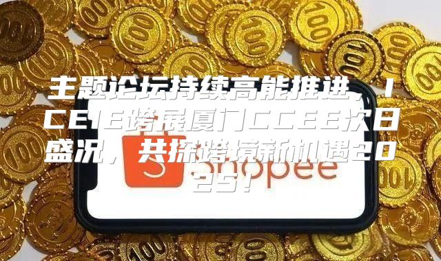 主题论坛持续高能推进，ICEIE跨展厦门CCEE次日盛况，共探跨境新机遇2025！