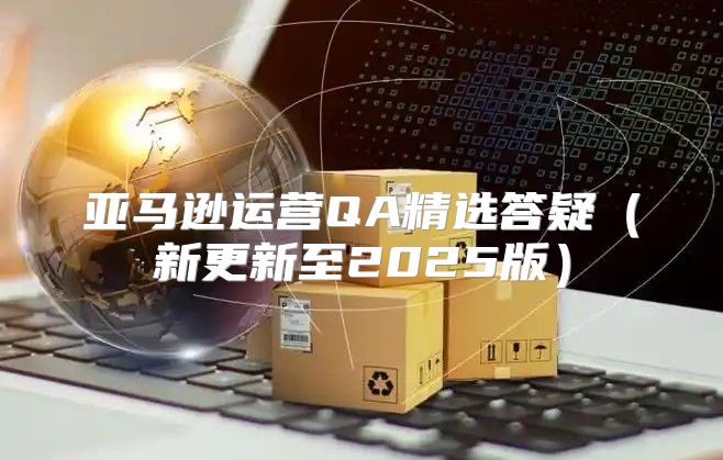 亚马逊运营QA精选答疑新更新至2025版