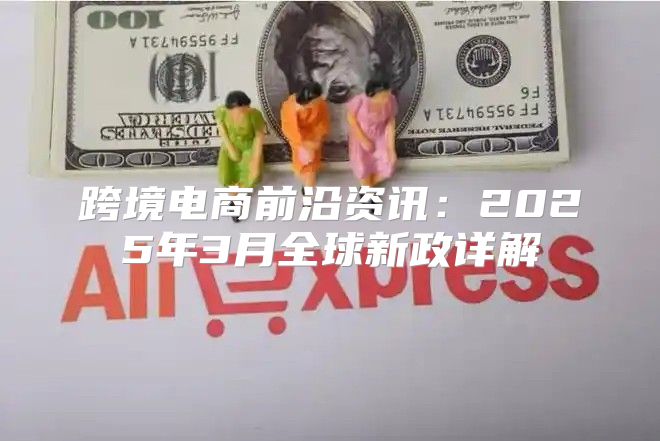跨境电商前沿资讯：2025年3月全球新政详解