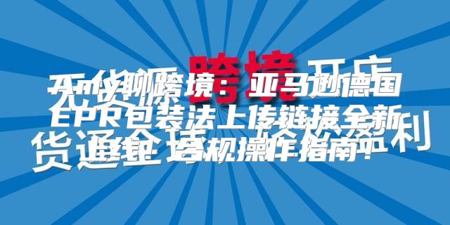 Amy聊跨境：亚马逊德国EPR包装法上传链接全新上线！合规操作指南！